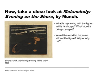 Now, take a close look at Melancholy:
Evening on the Shore, by Munch.
• What is happening with the figure
in this landscape? What mood is
being conveyed?
• Would the mood be the same
without the figure? Why or why
not?
MoMA Landscapes: Real and Imagined Theme
Edvard Munch. Melancholy: Evening on the Shore.
1896
 