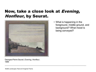 Now, take a close look at Evening,
Honfleur, by Seurat.
MoMA Landscapes: Real and Imagined Theme
Georges-Pierre Seurat. Evening, Honfleur,
1886
• What is happening in the
foreground, middle ground, and
background? What mood is
being conveyed?
 