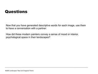 Questions
Now that you have generated descriptive words for each image, use them
to have a conversation with a partner:
How did these modern painters convey a sense of mood or interior,
psychological space in their landscapes?
MoMA Landscapes: Real and Imagined Theme
 