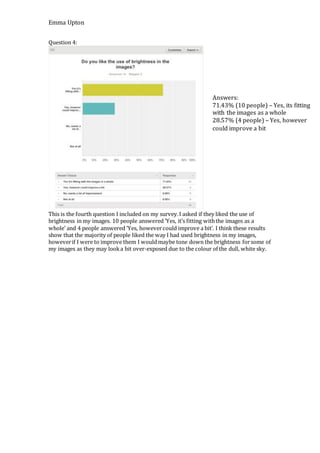 Emma Upton
Question 4:
This is the fourth question I included on my survey.I asked if they liked the use of
brightness in my images. 10 people answered ‘Yes, it’s fitting withthe images as a
whole’ and 4 people answered ‘Yes, howevercould improve a bit’. I think these results
show that the majority of people liked the way I had used brightness in my images,
howeverif I were to improve them I wouldmaybe tone down the brightness forsome of
my images as they may looka bit over-exposed due to the colour of the dull, white sky.
Answers:
71.43% (10 people) – Yes, its fitting
with the images as a whole
28.57% (4 people) – Yes, however
could improve a bit
 