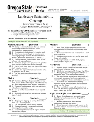 Courthouse Annex, 1134 SE Douglas Ave.
                                                                              PO Box 1165, Roseburg, OR 97470              Phone: 541-672-4461 or 800-883-7568




                  Landscape Sustainability
                         Checkup
                        Is your yard ready to be an
                     “Oregon Sustainable Landscape”?
To be certified by OSU Extension, your yard must:
     • Score at least 50 on the following checklist
     • Comply with all existing codes and laws

* Receive partial credit for practices marked with 1 asterisk *

Check your answers below and total your points.

Water Efficiently                       (Subtotal: ______)                        Wildlife                                    (Subtotal: ______)
      4 * Design a waterwise landscape that does not need                                  3 Plant vines, shrubs, and trees to provide cover,
      water after plants become established. These                                         nesting sites and food for birds, pollinators and other
      landscapes often use native plants.                                                  wildlife.
      2 Group plants in the landscape by irrigation need.                                  1 Provide a water source such as a birdbath or a small
      2 Mow lawns at proper height for attractive turf,                                    pond for wildlife.
      encouraging a deeper and more drought tolerant root                                  1 Provide wildlife shelters such as a bat house, bird
      system. Bentgrass 1”, Perennial rye 2”, fescue 2” .                                  house, or brush pile.
      2 Calibrate sprinkler system to apply about ¾”to 1”                                  2 Identify five kinds of wildlife (birds, reptiles,
      of water with each application.                                                      insects) that live in your yard.
      2 In Western Oregon do not apply water with sprinklers
      more than twice a week in July-August-September.                            Yard Pests                                   (Subtotal: ______)
      2 Having a rain gauge where you water will help you
      track irrigation amounts.                                                            2 Learn to identify 5 beneficial insects that provide
      2 Do not start in ground irrigation systems too early                                natural control of harmful pests.
      in spring and shut off in fall.                                                      2 Check your landscape weekly for signs of problems.
      2 Use drip or micro-sprinkler systems where                                          3 Know primary pests for your plants and when to
      practical.                                                                           target these pests. Avoid indiscriminate spraying.
                                                                                           3 Use non-chemical approaches to pest control, such
Mulch                                    (Subtotal: ______)                                as pruning to open plants, hand removing insects,
                                                                                           sanitation and planting disease resistant plant selections.
      2 * Maintain a 2-3” layer of organic mulch over tree                                 2 If necessary, use environmentally friendly
      roots, around shrubs, and over plant beds, while leaving                             pesticides such as insecticidal soaps and horticultural
      a 2” space between plant stems or trunks & the mulch.                                oils as your first choice.
      1 Create self mulching areas under trees and shrubs                                  2 Store pesticides in a water tight container away
      where leaves can remain.                                                             from kids. Never leave sprayers with pesticides still in
      1 Use by-product mulches like fir bark or recycled                                   them. Always read the label.
      mulches.
      1 Replenish mulches at least once a year to maintain                        Right Plant-Right Place (Subtotal: ______)
      the 2-3” depth.
                                                                                           2 Ensure the landscape does not contain plants
Recycle                                  (Subtotal: ______)                                identified by legal code as invasive. (English Ivy,
                                                                                           Butterflybush)
      2 Recycle grass clippings by leaving them on the                                     2 Replace problem prone plants with low
      lawn. Use a mulching mower.                                                          maintenance natives or non-natives.
      2 Use your leaves or conifer needles as mulch.                                       2 Create landscapes that are drought tolerant on the
      2 Create and maintain a compost pile with yard                                       perimeter and more moisture loving near your activity
      trimmings, leaves, kitchen scraps.                                                   areas of the home.
      2 Don’t burn yard waste. Recycle organic material
      into mulch or compost.                                                               . . . . . . Continue with more questions on the back . . .

    Agriculture, 4-H Youth, Family & Community Development, Forestry, and Extension Sea Grant Programs. Oregon State University, United States Department of
                      Agriculture, and Douglas county cooperating. The Extension Service offers its programs and materials equally to all people.
 