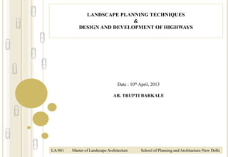 LANDSCAPE PLANNING TECHNIQUES
&
DESIGN AND DEVELOPMENT OF HIGHWAYS
LA/481 Master of Landscape Architecture School of Planning and Architecture-New Delhi
Date : 10th April, 2013
AR. TRUPTI BARKALE
 