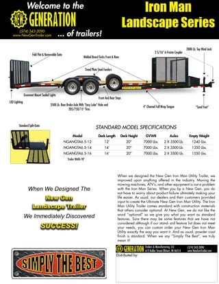 Welcome to the                                                                                Iron Man
                                                                                                           Landscape Series
      (574) 343-2090
   www.NewGenTrailer.com                     ... of trailers!
                                                                                                                                                             2000 Lb. Top Wind Jack
                                                                                                                                2 5/16” A-Frame Coupler
                      Fold Flat & Removable Gate
                                                                   Welded Board Tucks Front & Rear


                                                                        Tread Plate Steel Fenders




               Grommet Mount Sealed Lights
                                                                                    Front And Rear Steps
LED Lighting
                                     3500 Lb. Rear Brake Axle With “Easy Lube” Hubs and
                                                                                                                      4” Channel Full Wrap Tongue                    “Sand Foot”
                                                     205/75D/15” Tires



        Standard Split-Gate
                                                                                 STANDARD MODEL SPECIFICATIONS
                                                        Model                       Deck Length        Deck Height      GVWR                   Axles           Empty Weight
                                                   NGANGTA6.5-12                          12’              20”        7000 Lbs.          2 X 3500 Lb.            1240 Lbs.
                                                   NGANGTA6.5-14                          14’              20”        7000 Lbs.          2 X 3500 Lb.            1350 Lbs.
                                                   NGANGTA6.5-16                          16’              20”        7000 Lbs.          2 X 3500 Lb.            1550 Lbs.
                                                    Trailer Width 78”




                                                                                                    When we designed the New Gen Iron Man Utility Trailer, we
                                                                                                    improved upon anything offered in the industry. Moving the
                                                                                                    mowing machines, ATV’s, and other equipment is not a problem
                  When We Designed The                                                              with the Iron Man Series. When you by a New Gen, you do
                                                                                                    not have to worry about product failure ultimately making your
                          New Gen                                                                   life easier. As usual, our dealers and their customers provided
                                                                                                    input to create the Ultimate New Gen Iron Man Utility. The Iron
                      Landscape Trailer                                                             Man Utility Trailer comes standard with construction materials
                                                                                                    that others consider optional. At New Gen, we do not like the
                                                                                                    word “optional” so we give you what you want as standard
               We Immediately Discovered                                                            features. Sure there may be some features that we have not

                              SUCCESS!
                                                                                                    considered although if our stand- ard feature list does not meet
                                                                                                    your needs, you can custom order your New Gen Iron Man
                                                                                                    Utility exactly the way you want it. And as usual, powder coat
                                                                                                    finish is standard. When we say “Simply The Best”, we truly
                                                                                                    mean it!
                                                                                                                       Trailers & Manufacturing, LLC         (574) 343-2090
                                                                                                                       612 Kollar Street-Elkhart, IN 46514   www.NewGenTrailer.com
                                                                                                    Distributed by:
 