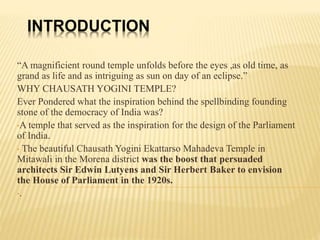 INTRODUCTION
“A magnificient round temple unfolds before the eyes ,as old time, as
grand as life and as intriguing as sun on day of an eclipse.”
WHY CHAUSATH YOGINI TEMPLE?
Ever Pondered what the inspiration behind the spellbinding founding
stone of the democracy of India was?
•A temple that served as the inspiration for the design of the Parliament
of India.
• The beautiful Chausath Yogini Ekattarso Mahadeva Temple in
Mitawali in the Morena district was the boost that persuaded
architects Sir Edwin Lutyens and Sir Herbert Baker to envision
the House of Parliament in the 1920s.
•.
 