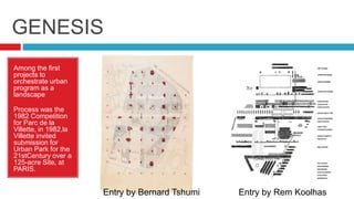 GENESIS
Among the first
projects to
orchestrate urban
program as a
landscape
Process was the
1982 Competition
for Parc de la
Villette, in 1982,la
Villette invited
submission for
Urban Park for the
21stCentury over a
125-acre Site, at
PARIS.
Entry by Bernard Tshumi Entry by Rem Koolhas
 