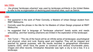 late 1990s
 the phrase 'landscape urbanism' was used by landscape architects in the United States
to refer to the re-organisation of declining post-industrial cities, such as Detroit.
1994
 first appeared in the work of Peter Connolly, a Masters of Urban Design student from
RMIT Melbourne.
 Connolly used the phrase in the title for his Masters of Urban Design proposal at RMIT
Melbourne.
 he suggested that 'a language of "landscape urbanism" barely exists and needs
articulating', and that 'existing urbanisms are limited in the exploration of the landscape'.
1996
 Tom Turner – “The city of the future will be an infinite series of landscapes: psychological
and physical, urban and rural, flowing apart and together. They will be mapped and
planned for special purposes, with the results recorded in geographical information
systems (GIS), which have the power to construct and retrieve innumerable plans,
images and other records. Christopher Alexander was right: a city is not a tree. It is a
landscape.
 