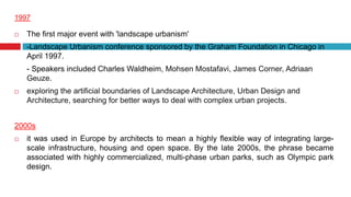 1997
 The first major event with 'landscape urbanism'
-Landscape Urbanism conference sponsored by the Graham Foundation in Chicago in
April 1997.
- Speakers included Charles Waldheim, Mohsen Mostafavi, James Corner, Adriaan
Geuze.
 exploring the artificial boundaries of Landscape Architecture, Urban Design and
Architecture, searching for better ways to deal with complex urban projects.
2000s
 it was used in Europe by architects to mean a highly flexible way of integrating large-
scale infrastructure, housing and open space. By the late 2000s, the phrase became
associated with highly commercialized, multi-phase urban parks, such as Olympic park
design.
 