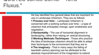 QUOTES-James Corner- "Terra
Fluxus."
He has identified four general ideas that are important for
use in Landscape Urbanism. They are as follows:
1 Process over time -. Landscape Urbanism is
concerned with a working surface over time – a type of
urbanism that anticipates change, open endedness and
negotiation.
2 Horizontality - The use of horizontal alignment in
landscaping, rather than relying on vertical structuring.
3 Working Methods /Techniques - Those who practice
the idea of landscape urbanism should be able to adapt
their techniques to the environment that they are in.
4 The imaginary - That in many ways the failing of
twentieth century planning can be attributed to the
absolute impoverishment of the imagination to extend
 
