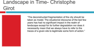 Landscape in Time- Christophe
Girot
“The deconstructed fragmentation of the city should be
taken as model. The situationist discourse of the last few
years has had no significant impact in the realm of
landscape except for its further degradation nor does it
necessarily mean that we always have to refer to the
traces of a given site to legitimate some form of action.”
 