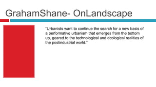 GrahamShane- OnLandscape
“Urbanists want to continue the search for a new basis of
a performative urbanism that emerges from the bottom
up, geared to the technological and ecological realities of
the postindustrial world.”
 
