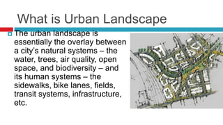 What is Urban Landscape
 The urban landscape is
essentially the overlay between
a city’s natural systems – the
water, trees, air quality, open
space, and biodiversity – and
its human systems – the
sidewalks, bike lanes, fields,
transit systems, infrastructure,
etc.
 