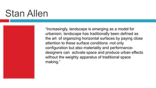 Stan Allen
“Increasingly, landscape is emerging as a model for
urbanism, landscape has traditionally been defined as
the art of organizing horizontal surfaces by paying close
attention to these surface conditions -not only
configuration but also materiality and performance-
designers can activate space and produce urban effects
without the weighty apparatus of traditional space
making.”
 