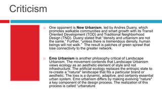 Criticism
 One opponent is New Urbanism, led by Andres Duany, which
promotes walkable communities and smart growth with its Transit
Oriented Development (TOD) and Traditional Neighborhood
Design (TND). Duany stated that “density and urbanism are not
the same.” Further, “unless there is tremendous density, human
beings will not walk.” The result is patches of green sprawl that
lose connectivity to the greater network.
 Emo Urbanism is another philosophy critical of Landscape
Urbanism. The movement contends that Landscape Urbanism
views ecology as an aesthetic element of style and not
infrastructure. The artificial ecology replaces the entropic state to
re-create a "natural" landscape that fits a particular brand or
aesthetic. The loss is a dynamic, adaptive, and certainly essential
urban system. Emo urbanism differs by making evolving "nature"
a key component of the design process. The realization of this
process is called “urbanature
 