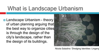 What is Landscape Urbanism
 Landscape Urbanism - theory
of urban planning arguing that
the best way to organize cities
is through the design of the
city's landscape, rather than
the design of its buildings.
Nicola Saladino: 'Dredging Identities: Lingang
 