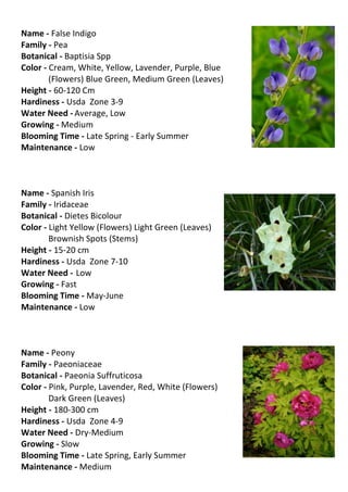 Name - False Indigo
Family - Pea
Botanical - Baptisia Spp
Color - Cream, White, Yellow, Lavender, Purple, Blue
        (Flowers) Blue Green, Medium Green (Leaves)
Height - 60-120 Cm
Hardiness - Usda Zone 3-9
Water Need - Average, Low
Growing - Medium
Blooming Time - Late Spring - Early Summer
Maintenance - Low



Name - Spanish Iris
Family - Iridaceae
Botanical - Dietes Bicolour
Color - Light Yellow (Flowers) Light Green (Leaves)
        Brownish Spots (Stems)
Height - 15-20 cm
Hardiness - Usda Zone 7-10
Water Need - Low
Growing - Fast
Blooming Time - May-June
Maintenance - Low



Name - Peony
Family - Paeoniaceae
Botanical - Paeonia Suffruticosa
Color - Pink, Purple, Lavender, Red, White (Flowers)
        Dark Green (Leaves)
Height - 180-300 cm
Hardiness - Usda Zone 4-9
Water Need - Dry-Medium
Growing - Slow
Blooming Time - Late Spring, Early Summer
Maintenance - Medium
 