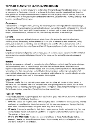 TYPES OF PLANTS FOR LANDSCAPING DESIGN
Find the right types of plants for your area and create a striking landscape that adds both beauty and value
to your property. Plants play a vital role in landscape design. From towering trees to delicate flowering
vines, plants add beauty to the landscape and they may increase property value. By selecting from plant
varieties that thrive in your growing zone and soil characteristics, you can create a stunning landscape that
becomes more beautiful every year.

Ornamental
Trees can serve as living ornaments, drawing the viewer's eye and balancing out the landscape's design.
Trees with uniform growth patterns, such as Bradford pear, plum and crabapple, add a decorative element
to the landscape. Other plants with interesting shapes or textures, such as yucca, acacia or large-bloom
flowers, like rhododendron, hibiscus and lilac, make a showy statement in the landscape.

Screens
Fast-growing evergreens, willow hybrids and privet shrubs offer a natural screen in the landscape,
affording privacy while adding interest and beauty to the yard. In addition to trees and shrubs, vining
plants, such as clematis and climbing rose, provide perennial cover for a fence. Annual vines, such as
morning glory, cardinal vine, moonflower and Spanish flag, provide bursts of color on a trellis or an arbor.

Shade
Large trees with dense leaf growth, such as maple, ash, oak and elm, provide welcome relief from the hot
summer sun when positioned between the roof of the home and the angle of the sun at midday and
afternoon.

Borders
Outlining a driveway or a sidewalk or enhancing the edge of a flower garden is ideal for border plantings.
Shrubs or flowering plants of a similar height and shape form attractive borders and offer a visual
separation between elements in the landscape. Both annual and perennial plants make attractive borders
when chosen for their mature height and width, their texture or color, and their growth pattern. Tall
plants, including butterpat, fountain grass and snow bank, look the best at the rear of the border, creating
a backdrop for shorter plants such as variegated lily and marigold.

Ground Cover
While grass may be the most common ground cover, you can reduce soil erosion, create a blanket of
texture or add color beneath trees or in bordered areas. Low-growing plants that spread, such as vinca,
creeping phlox, ivy, creeping juniper and ajuga, create a living plant carpet. For permanent ground cover in
the landscape, choose hardy plants that will continue to grow each year.

Types of Plants
There are about 350,000 plus plant species, their classification gets a little difficult. However, most of them
are categorized in the following three types:
 Mosses: Mosses are very tiny plants with equally tiny leaves and no flower-bearing capacity. They do
    not have true roots like other plants, but very thin hair like structures known as a filament that holds
    them down. They have no seeds, but spores which they use to multiply.
 Grasses: Grass can be identified by their distinct leaves; narrow, slender and usually long. They may
    or may not bear flowers that are made up of three or six parts which are either ways inconspicuous.
    The roots are in clump form.
 Dicots and Monocots: This type is a banner for all types of Trees, Plants, Shrubs, Bushes,
    Creepers, Weeds, etc. Most of have them flowers that are showy, with four to five petals, a tap root,
    and leaves that vary in size and color.
 