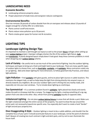 LANDSCAPING NEED
Economic Benefits:
 Landscaping enhances property values.
 Proper placement of shade trees and evergreen reduces coolingcosts

Environmental Benefits:
One tree removes 26 pounds of carbon dioxide from the air everyyear and releases about 13 pounds of
oxygen-enough for a family offer on a daily basis.
 Plants control runoff and erosion.
 Plants reduce noise pollution up to 50 percent.
 Plants creates green space for human rest & recreation.



LIGHTING TIPS
Landscape Lighting Design Tips
It's important to maintain a well thought out layout as well as the proper fixture voltages when setting up
your outdoor lighting project. Improper voltages shorten the life of the outdoor light fixture, bulb,
and transformer. A poorly designed layout simply doesn't look good. Keep these common problems in mind
when designing your outdoor lighting scheme.

Lack of Variety - Be careful not to use too much of the same kind of lighting. Vary the outdoor lighting
techniques and types to bring out a fresh and bright look to your landscape. There are many specific types
of outdoor lights to choose from, such as flood lights, spotlights, and pathlights. Many contractors solely rely
on up lighting. Add some down lighting for more dimension, to follow good Dark Sky Practices, and reduce
light pollution.

Light Pollution - Find spotlights with glare guards, and try to place light sources in subtle locations. This
maintains the elegant look, as well as helps keep the light from shining directly into anyone's eyes, or
directly towards any neighbors. Be sure your outdoor lights aren't shining into any nearby roads, and
especially not into your own windows. Try to include down lighting as a technique.

Too Symmetrical - It's a common problem found in pathlights: lights placed too closely and evenly
makes the path or driveway look like a runway. Try staggering the lights, creating something of a zig-zag
pattern from one side to the other. Also, refrain from putting pathlights equally on opposite sides.

Unbalanced Lighting - Do not place outdoor lighting fixtures in areas that will divide a yard. Make sure
the light is balanced amongst the entire canvas of the property. You want to draw the eye around the
entire yard, not necessarily toward one specific area. You especially don't want to create a hard "border"
of light around your property line.

Over-Exaggerating A Style - Outdoor lighting is meant to be a subtle addition, and shouldn't be the
complete focus of your yard. It should accentuate features in your landscape, not be the point of attention
itself. Beware of creating too much contrast in light and dark spots, and try not to over-illuminate the
house itself.
 