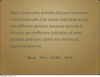 Music lovers who actively discover new music
                need bookmarks that divide individual songs
                into di?erent sections, because seconds &
                minutes are ine?ective indicators of song
                position and inject stress into the music
                discovery process.

                             Borui   Tony Cecilia   Huisi



Wednesday, February 27, 13
 