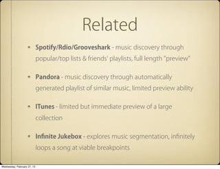 Related
                             Spotify/Rdio/Grooveshark - music discovery through
                             popular/top lists & friends' playlists, full length "preview"

                             Pandora - music discovery through automatically
                             generated playlist of similar music, limited preview ability

                             ITunes - limited but immediate preview of a large
                             collection

                             In?nite Jukebox - explores music segmentation, in?nitely
                             loops a song at viable breakpoints

Wednesday, February 27, 13
 