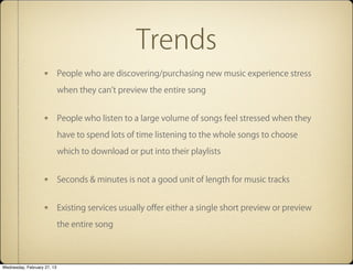 Trends
                             People who are discovering/purchasing new music experience stress

                             when they can't preview the entire song


                             People who listen to a large volume of songs feel stressed when they

                             have to spend lots of time listening to the whole songs to choose

                             which to download or put into their playlists


                             Seconds & minutes is not a good unit of length for music tracks


                             Existing services usually o?er either a single short preview or preview

                             the entire song




Wednesday, February 27, 13
 