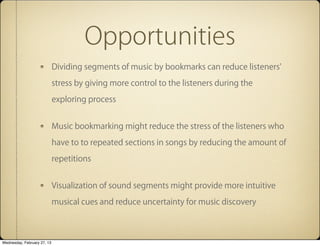 Opportunities
                             Dividing segments of music by bookmarks can reduce listeners'

                             stress by giving more control to the listeners during the

                             exploring process


                             Music bookmarking might reduce the stress of the listeners who

                             have to to repeated sections in songs by reducing the amount of

                             repetitions


                             Visualization of sound segments might provide more intuitive

                             musical cues and reduce uncertainty for music discovery



Wednesday, February 27, 13
 