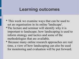 Learning outcomes * This week we examine ways that can be used to set an organisation in its online 'landscape'. *The lecture and seminar will identify why it is important to landscape; how landscaping is used to inform strategy and tactics and some of the methodologies that are available. * Because many online research approaches are real time, a view of how landscaping can also be used for monitoring and evaluation will be put forward. 