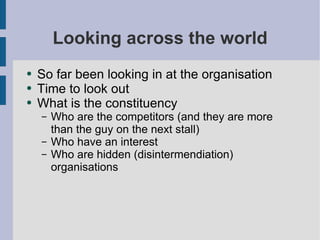 Looking across the world So far been looking in at the organisation Time to look out What is the constituency Who are the competitors (and they are more than the guy on the next stall) Who have an interest Who are hidden (disintermendiation) organisations 