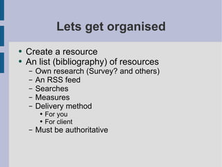 Lets get organised Create a resource An list (bibliography) of resources Own research (Survey? and others) An RSS feed Searches Measures Delivery method  For you For client Must be authoritative  