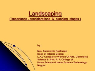 Landscaping
( importance , considerations & planning stages )
by :
Mrs. Surashmie Kaalmegh
Dept. of Interior Design
L.A.D College for Women Of Arts, Commerce
Science & Smt. R. P. College of
Home Science & Home Science Technology,
Nagpur.
 