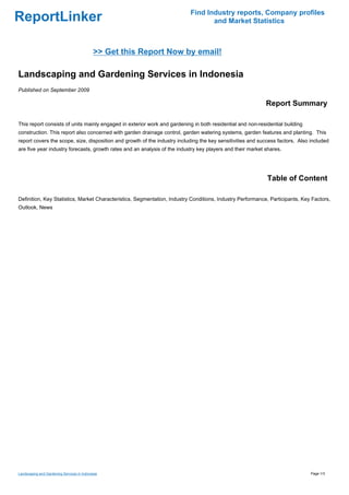 Find Industry reports, Company profiles
ReportLinker                                                                      and Market Statistics



                                            >> Get this Report Now by email!

Landscaping and Gardening Services in Indonesia
Published on September 2009

                                                                                                            Report Summary

This report consists of units mainly engaged in exterior work and gardening in both residential and non-residential building
construction. This report also concerned with garden drainage control, garden watering systems, garden features and planting. This
report covers the scope, size, disposition and growth of the industry including the key sensitivities and success factors. Also included
are five year industry forecasts, growth rates and an analysis of the industry key players and their market shares.




                                                                                                             Table of Content

Definition, Key Statistics, Market Characteristics, Segmentation, Industry Conditions, Industry Performance, Participants, Key Factors,
Outlook, News




Landscaping and Gardening Services in Indonesia                                                                                 Page 1/3
 