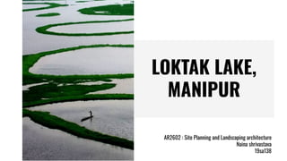 LOKTAK LAKE,
MANIPUR
AR2602 : Site Planning and Landscaping architecture
Naina shrivastava
19sa138
 