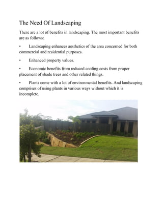 The Need Of Landscaping
There are a lot of benefits in landscaping. The most important benefits
are as follows:
• Landscaping enhances aesthetics of the area concerned for both
commercial and residential purposes.
• Enhanced property values.
• Economic benefits from reduced cooling costs from proper
placement of shade trees and other related things.
• Plants come with a lot of environmental benefits. And landscaping
comprises of using plants in various ways without which it is
incomplete.
 
