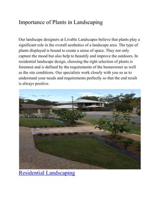 Importance of Plants in Landscaping
Our landscape designers at Livable Landscapes believe that plants play a
significant role in the overall aesthetics of a landscape area. The type of
plants displayed is bound to create a sense of space. They not only
capture the mood but also help to beautify and improve the outdoors. In
residential landscape design, choosing the right selection of plants is
foremost and is defined by the requirements of the homeowner as well
as the site conditions. Our specialists work closely with you so as to
understand your needs and requirements perfectly so that the end result
is always positive.
Residential Landscaping
 