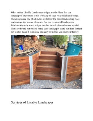 What makes Livable Landscapes unique are the ideas that our
landscapers implement while working on your residential landscapes.
The designs are one of a kind as we follow the basic landscaping rules
and execute the known elements. But our residential landscapers
Brisbane throw in some unique touches to make it much more special.
They are bound not only to make your landscapes stand out from the rest
but to also make it functional and easy to use for you and your family.
Services of Livable Landscapes
 