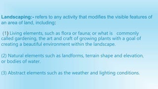 Landscaping:- refers to any activity that modifies the visible features of
an area of land, including:
(1) Living elements, such as flora or fauna; or what is commonly
called gardening, the art and craft of growing plants with a goal of
creating a beautiful environment within the landscape.
(2) Natural elements such as landforms, terrain shape and elevation,
or bodies of water.
(3) Abstract elements such as the weather and lighting conditions.
 