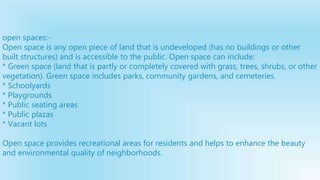 open spaces:-
Open space is any open piece of land that is undeveloped (has no buildings or other
built structures) and is accessible to the public. Open space can include:
* Green space (land that is partly or completely covered with grass, trees, shrubs, or other
vegetation). Green space includes parks, community gardens, and cemeteries.
* Schoolyards
* Playgrounds
* Public seating areas
* Public plazas
* Vacant lots
Open space provides recreational areas for residents and helps to enhance the beauty
and environmental quality of neighborhoods.
 
