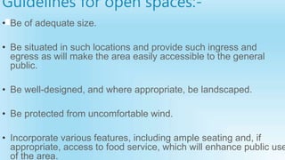 Guidelines for open spaces:-
• Be of adequate size.
• Be situated in such locations and provide such ingress and
egress as will make the area easily accessible to the general
public.
• Be well-designed, and where appropriate, be landscaped.
• Be protected from uncomfortable wind.
• Incorporate various features, including ample seating and, if
appropriate, access to food service, which will enhance public use
of the area.
 