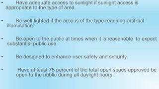 • Have adequate access to sunlight if sunlight access is
appropriate to the type of area.
• Be well-lighted if the area is of the type requiring artificial
illumination.
• Be open to the public at times when it is reasonable to expect
substantial public use.
• Be designed to enhance user safety and security.
• Have at least 75 percent of the total open space approved be
open to the public during all daylight hours.
 