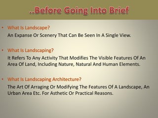 An Expanse Or Scenery That Can Be Seen In A Single View.
It Refers To Any Activity That Modifies The Visible Features Of An
Area Of Land, Including Nature, Natural And Human Elements.
The Art Of Arraging Or Modifying The Features Of A Landscape, An
Urban Area Etc. For Asthetic Or Practical Reasons.
 