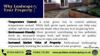 07768 026770 www.parklane-landscaping.co.uk01306 735362
• Temperature Control: A truly green way to control ambient
temperature around. While lush green open pastures can help easy
airflow, tall trees can provide shade when the sun is at its glaring best.
• Environment-friendly: More greenery contributing to less pollution,
fresh air, increased oxygen level, and better indoor air quality.
Enhanced outdoors for you to enjoy and unwind.
• Increased Market Value of Property: Professional landscaping
exponentially boosting the aesthetic value of your property.
Why Landscape
Your Property
 