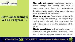 • Site visit and quote: Landscape manager
takes charge and survey the site to
understand your vision and requirement.
Detailed quote, design plan, and estimated
time of completion provided.
• Work in progress: Specialized workers for
Landscaping in Cobham get on the job. High
quality materials and plants are used. You
get regular updates on the progress of the
project.
• Timely completion: All attempts made to
complete the job within estimated time.
Your landscaping space looks as visualised.
07768 026770 www.parklane-landscaping.co.uk01306 735362
How Landscaping
Work Progress
 