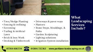 07768 026770 www.parklane-landscaping.co.uk01306 735362
• Tree/Hedge Planting
• Fencing & trellising
• Screening
• Turfing & Artificial
Lawn
• Brick & Iron Work
• Decking & Timberwork
• Driveways & paver ways
• Planters
• Stone Steps, Mouldings, &
Paths
• Garden Sculpturing
• Lighting solutions
• Irrigation System installation
What
Landscaping
Services
Include?
 