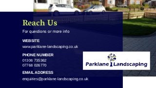 Reach Us
For questions or more info
WEBSITE
www.parklane-landscaping.co.uk
PHONE NUMBER
01306 735362
EMAIL ADDRESS
enquiries@parklane-landscaping.co.uk
07768 026770
 