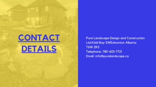 CONTACT
DETAILS
Pure Landscape Design and Construction
Ltd.Kidd Bay SWEdmonton Alberta
T6W 2R3
Telephone: 780-405-7721
Email: info@purelandscape.ca
 