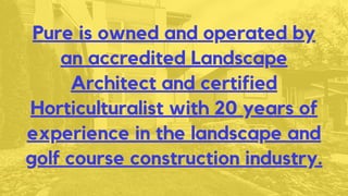 Pure is owned and operated by
an accredited Landscape
Architect and certified
Horticulturalist with 20 years of
experience in the landscape and
golf course construction industry.
 