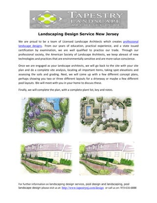 Landscaping Design Service New Jersey

We are proud to be a team of Licensed Landscape Architects which creates professional
landscape designs. From our years of education, practical experience, and a state issued
certification by examination, we are well qualified to practice our trade. Through our
professional society, the American Society of Landscape Architects, we keep abreast of new
technologies and practices that are environmentally sensitive and are more value conscience.

Once we are engaged as your landscape architects, we will go back to the site with your site
plan and do a complete site analysis, locating all important items, taking spot elevations and
assessing the soils and grading. Next, we will come up with a few different concept plans,
perhaps showing you two or three different layouts for a driveway or maybe a few different
pool layouts. We will meet with you in your home to discuss these.

Finally, we will complete the plan, with a complete plant list, key and notes.




For further information on landscaping design service, pool design and landscaping, pool
landscape design please visit us at: http://www.tapestrynj.com/design or call us on: 973-616-6888
 
