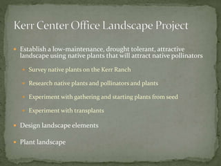  Establish a low-maintenance, drought tolerant, attractive
landscape using native plants that will attract native pollinators
Survey native plants on the Kerr Ranch
Research native plants and pollinators and plants
Experiment with gathering and starting plants from seed
Experiment with transplants
Design landscape elements
Plant landscape