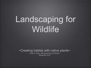 Landscaping for
Wildlife
~Creating habitat with native plants~
Janet S. Davis, Hill House Farm & Nursery
September 2013
 