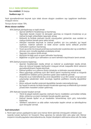 15
B.3.2. YAZILI QİYMƏTLƏNDİRMƏ
İcra müddəti: 30 dəqiqə.
Sualların sayı: 30.
Yazılı qiymətləndirməni keçmək üçün tələb olunan düzgün cavabların sayı işəgötürən tərəfindən
müəyyən olunur.
Tövsiyə olunan nisbət: 70%.
Əhatə olunan vəzifələr
40% İstehsalı planlaşdırmaq və təşkil etmək:
•	 Qiymət təkliflərini hesablamaq və hazırlamaq;
•	 Tapşırılqlar barədə müştəri ilə danışıqlar aparmaq və müqavilə imzalamaq və ya
istehsal ilə bağlı rəhbərlikdən tapşırıqlar almaq;
•	 Rəhbərlik ilə birlikdə istehsalın texniki xüsusiyyətləri, göstəriclər, əsas vasitələr və
maliyyə büdcəsi barədə qərar qəbul etmək;
•	 Sifarişləri nəzərdən keçirmək və istehsal qrafikini, işin icra cədvəlini, işçi heyəti
siyahısını, material cədvəlini və tələb olunan vaxtda təchiz ediləcək prioritet
məhsulların siyahısını hazırlamaq;
•	 Yuxarı qurumlar ilə ünsiyyət yaratmaq və proseduralar və planlara dair rəy və təkliflərin
alınması üçün müvafiq qaydada əməkdaşlıq etmək;
•	 Tapşırığın icra planını tərtib etmək;
•	 Keyfiyyət ilə bağlı yazılı və əyani təlimatlar hazırlamaq;
•	 Bağbanlar və işçilər üçün təlimatların və rəsmi təlimlərin keçirilməsini təmin etmək.
40% İstehsal prosesinə başlamaq:
•	 Aparılan hesablamaları təsdiq etmək və material və avadanlıqları təsdiq etmək,
eləcə də mövcud torpağın keyfiyyətini müəyyən etmək məqsədilə tikinti sahəsinin
qiymətləndirilməsini həyata keçirmək;
•	 İstehsal qrafikini və iş planının bütün iştirakçılar və bölmələr arasında bölmək;
•	 Plana uyğunluğu yoxlamaq üçün ilkin tikinti işlərini monitorinq etmək və müqavilə
öhdəliklərinin tələbləri yerinə yetirilənə qədər əlavə tədbirlər görmək;
•	 Dizaynda və ya materiallarda baş verən dəyişikliklər və ya ilkin xətalar və işçi qüvvəsi
çatışmazlığı səbəbindən tələb olunduğu təqdirdə qrafiklərə müvafiq dəyişikliklər
etmək;
•	 Bütün aidiyyatı tərəfləri potensial dəyişikliklər barədə məlumatlandırmaq;
•	 İşçi heyəti və satıcılar ilə alışlar barədə müzakirələr aparmaq və effektivlik üçün təhdid
yarada bilən məsələləri aradan qaldırmaq.
20% Nəticələr barədə hesabat vermək:
•	 Tikinti ilə əlaqəli statistik rəqəmlər, istehsalın həcmi, müddətləri, xammaldan istifadə,
itkilər, çirklənmə və enerji mənbələri barədə qeydlər aparmaq;
•	 İstehsal barədə faylları və ya hesabatları tamamlamaq üçün giriş məlumatları
toplamaq;
•	 Təhlillərin nəticələrini və əldə edilən məlumatlar təqdim etmək və təkmilləşdirmə
üçün tövsiyələr vermək.
Sual nümunələri:
1. Tikinti işləri zamanı yaşıllaşdırma işləri üzrə memar tikinti işlərində ictimaiyyətin istifadəsi üçün
nəzərdə tutulan layihənin bir hissəsinin iflasa uğraması ilə nəticələ bilən xəta aşkar edir. Memar
müştərini müvafiq qaydada məlumatlandırsa da, müştəri düzəlişlərin edilməsinə etiraz edir. Bu halda
 