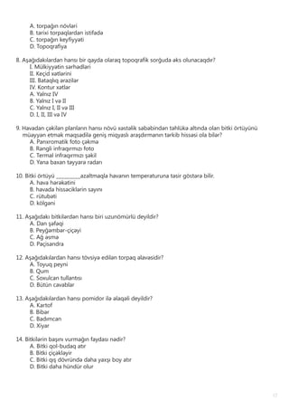 17
A. torpağın növləri
B. tarixi torpaqlardan istifadə
C. torpağın keyfiyyəti
D. Topoqrafiya
8. Aşağıdakılardan hansı bir qayda olaraq topoqrafik sorğuda əks olunacaqdır?
I. Mülkiyyətin sərhədləri
II. Keçid xətlərini
III. Bataqlıq ərazilər
IV. Kontur xətlər
A. Yalnız IV
B. Yalnız I və II
C. Yalnız I, II və III
D. I, II, III və IV
9. Havadan çəkilən planların hansı növü xəstəlik səbəbindən təhlükə altında olan bitki örtüyünü
müəyyən etmək məqsədilə geniş miqyaslı araşdırmanın tərkib hissəsi ola bilər?
A. Panxromatik foto çəkmə
B. Rəngli infraqırmızı foto
C. Termal infraqırmızı şəkil
D. Yana baxan təyyarə radarı
10. Bitki örtüyü _________azaltmaqla havanın temperaturuna təsir göstərə bilir.
A. hava hərəkətini
B. havada hissəciklərin sayını
C. rütubəti
D. kölgəni
11. Aşağıdakı bitkilərdən hansı biri uzunömürlü deyildir?
A. Dan şəfəqi
B. Peyğəmbər-çiçəyi
C. Ağ əsmə
D. Paçisandra
12. Aşağıdakılardan hansı tövsiyə edilən torpaq əlavəsidir?
A. Toyuq peyni
B. Qum
C. Soxulcan tullantısı
D. Bütün cavablar
13. Aşağıdakılardan hansı pomidor ilə əlaqəli deyildir?
A. Kartof
B. Bibər
C. Badımcan
D. Xiyar
14. Bitkilərin başını vurmağın faydası nədir?
A. Bitki qol-budaq atır
B. Bitki çiçəkləyir
C. Bitki qış dövründə daha yaxşı boy atır
D. Bitki daha hündür olur
 